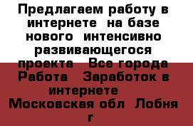 Предлагаем работу в интернете, на базе нового, интенсивно-развивающегося проекта - Все города Работа » Заработок в интернете   . Московская обл.,Лобня г.